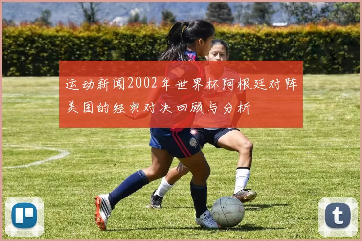 运动新闻2002年世界杯阿根廷对阵美国的经典对决回顾与分析