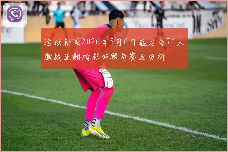 运动新闻2026年5月6日猛龙与76人激战正酣精彩回顾与赛后分析
