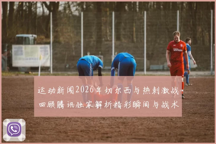 运动新闻2026年切尔西与热刺激战回顾腾讯独家解析精彩瞬间与战术分析
