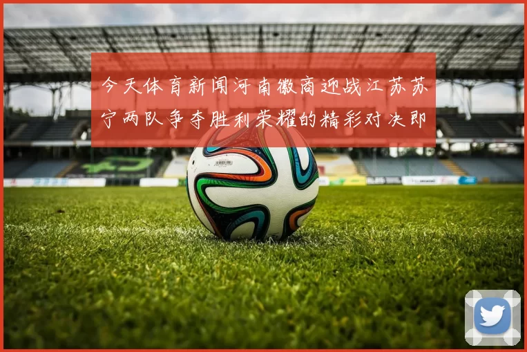 今天体育新闻河南徽商迎战江苏苏宁两队争夺胜利荣耀的精彩对决即将上演