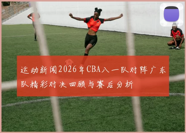 运动新闻2026年CBA八一队对阵广东队精彩对决回顾与赛后分析