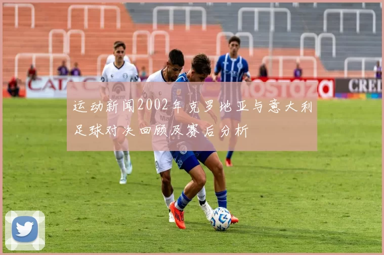 运动新闻2002年克罗地亚与意大利足球对决回顾及赛后分析