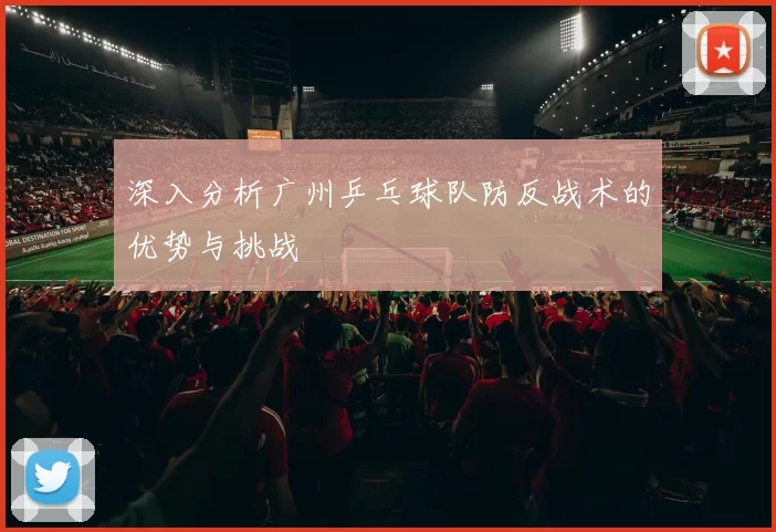 深入分析广州乒乓球队防反战术的优势与挑战