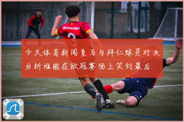 今天体育新闻皇马与拜仁球员对决分析谁能在欧冠赛场上笑到最后