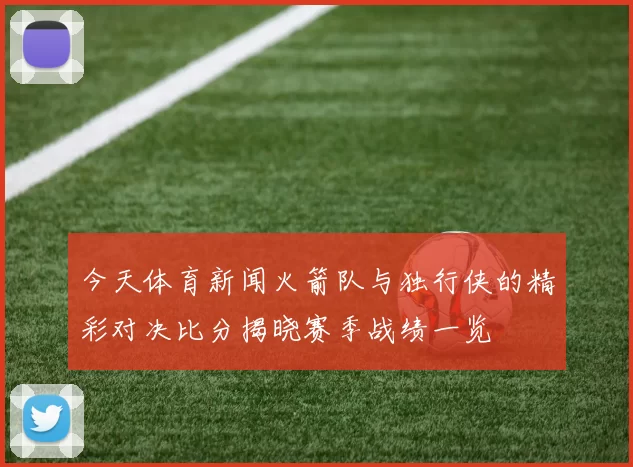今天体育新闻火箭队与独行侠的精彩对决比分揭晓赛季战绩一览
