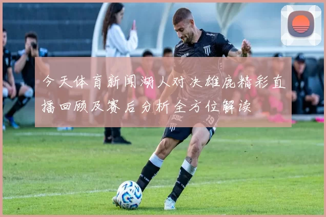 今天体育新闻湖人对决雄鹿精彩直播回顾及赛后分析全方位解读