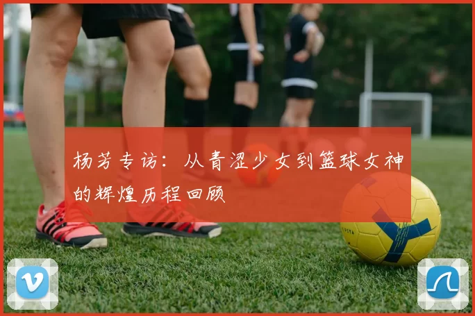 杨芳专访：从青涩少女到篮球女神的辉煌历程回顾