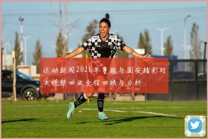 运动新闻2026年鲁能与国安精彩对决视频回放全程回顾与分析